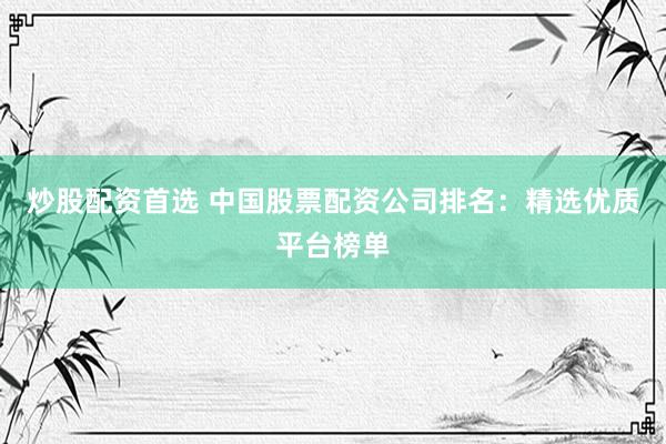 炒股配资首选 中国股票配资公司排名：精选优质平台榜单