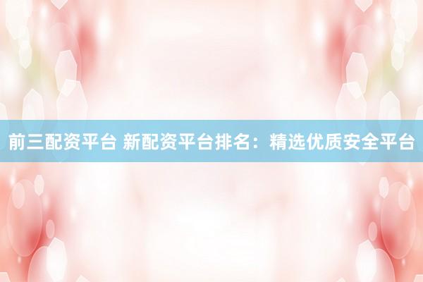 前三配资平台 新配资平台排名：精选优质安全平台