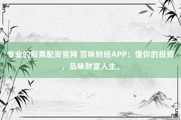 专业的股票配资官网 百味财经APP：懂你的投资，品味财富人生。