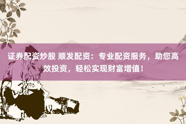 证券配资炒股 顺发配资：专业配资服务，助您高效投资，轻松实现财富增值！