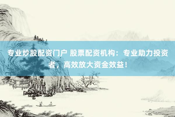 专业炒股配资门户 股票配资机构：专业助力投资者，高效放大资金效益！