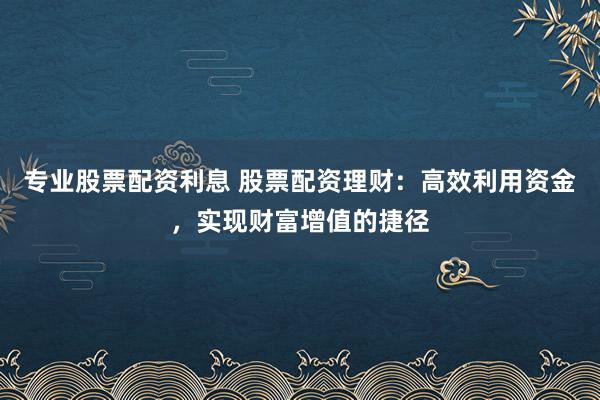 专业股票配资利息 股票配资理财：高效利用资金，实现财富增值的捷径