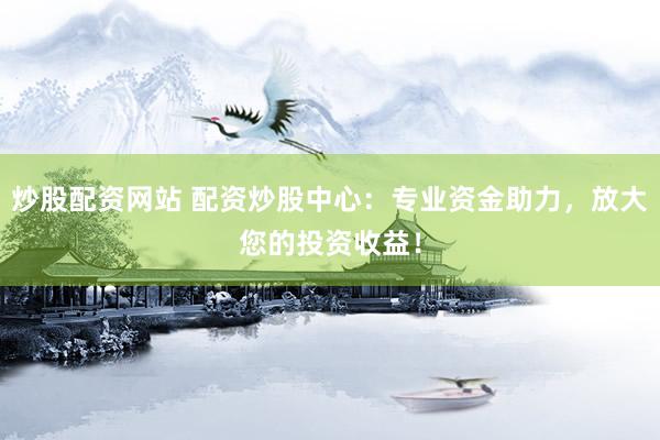炒股配资网站 配资炒股中心：专业资金助力，放大您的投资收益！