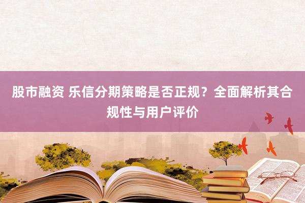 股市融资 乐信分期策略是否正规？全面解析其合规性与用户评价