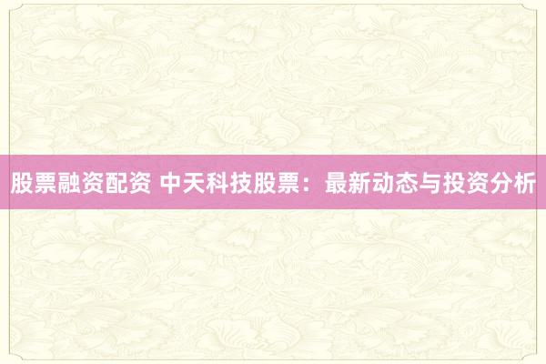股票融资配资 中天科技股票：最新动态与投资分析