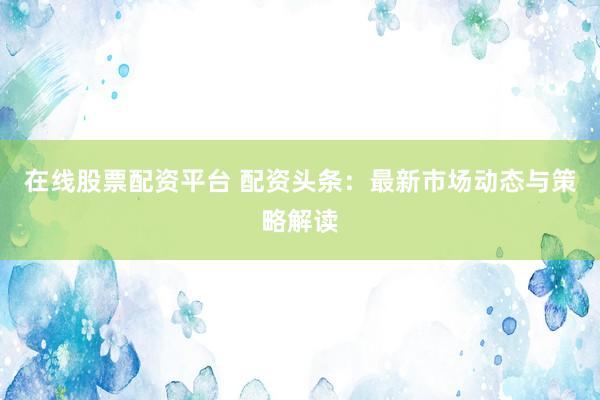 在线股票配资平台 配资头条：最新市场动态与策略解读