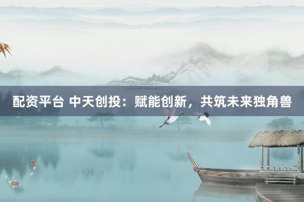 配资平台 中天创投：赋能创新，共筑未来独角兽