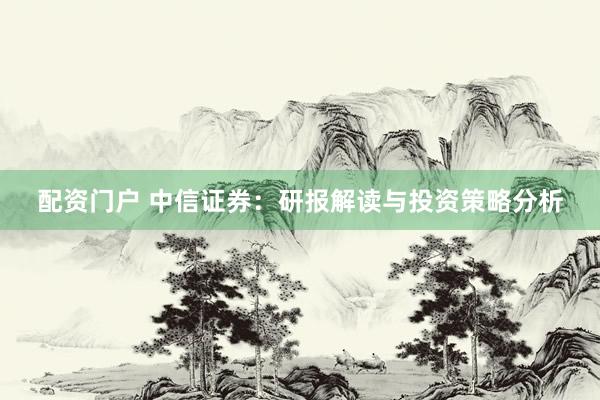 配资门户 中信证券：研报解读与投资策略分析