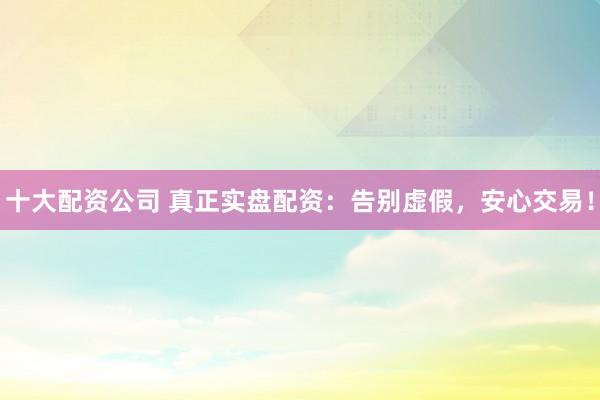 十大配资公司 真正实盘配资：告别虚假，安心交易！