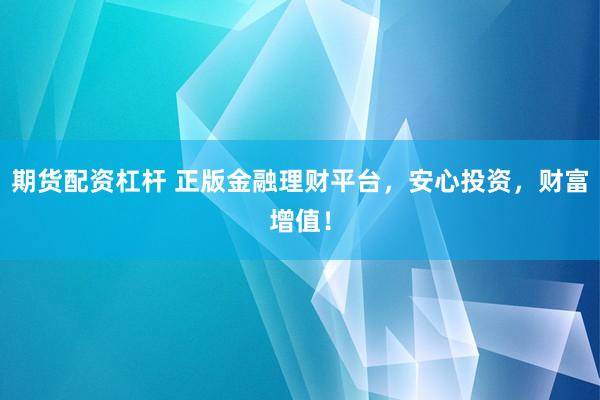 期货配资杠杆 正版金融理财平台，安心投资，财富增值！
