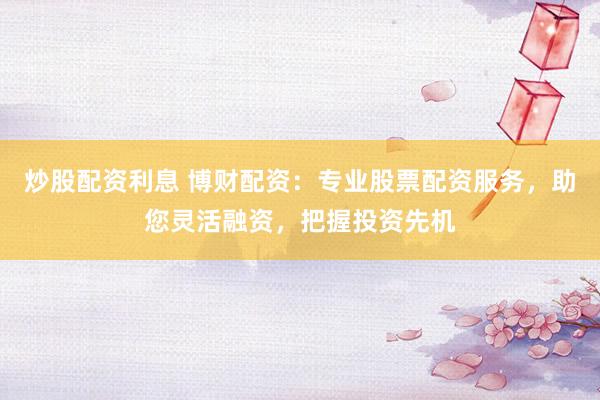 炒股配资利息 博财配资：专业股票配资服务，助您灵活融资，把握投资先机