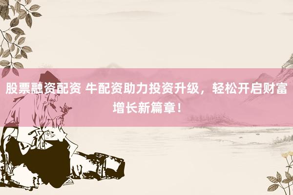 股票融资配资 牛配资助力投资升级，轻松开启财富增长新篇章！