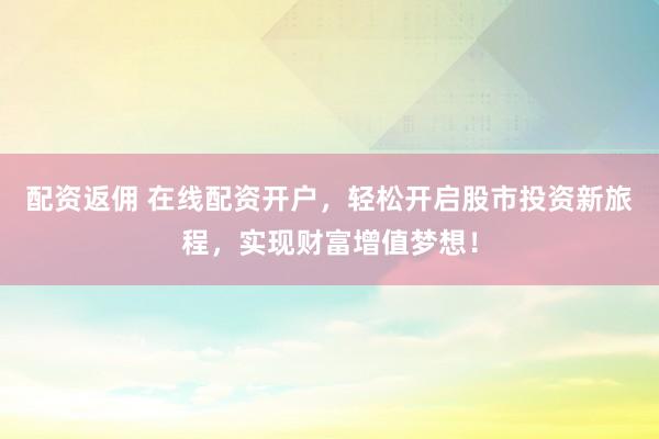 配资返佣 在线配资开户，轻松开启股市投资新旅程，实现财富增值梦想！