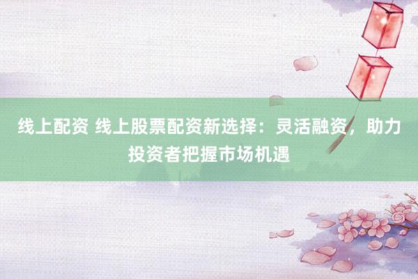 线上配资 线上股票配资新选择：灵活融资，助力投资者把握市场机遇