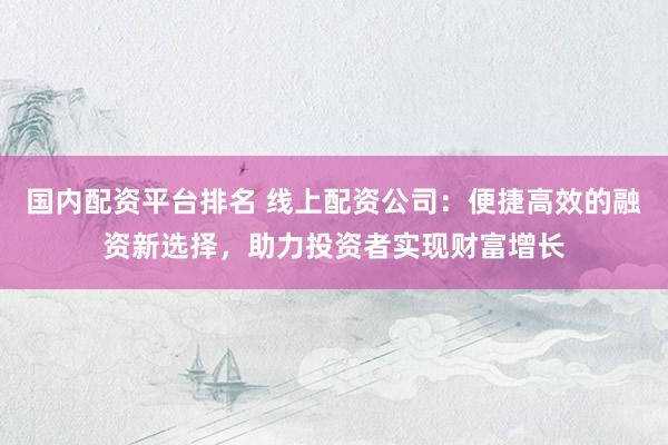 国内配资平台排名 线上配资公司：便捷高效的融资新选择，助力投资者实现财富增长