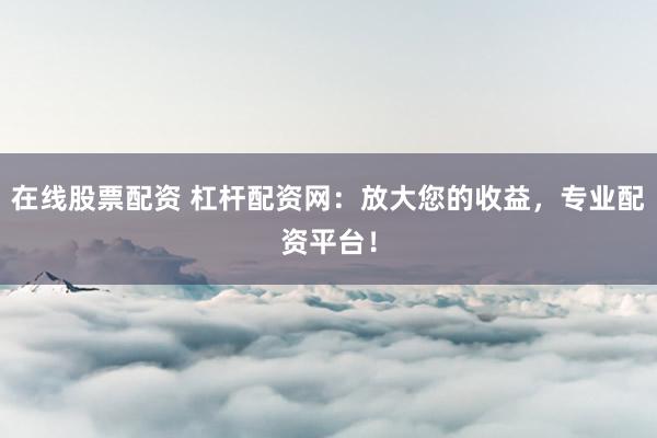 在线股票配资 杠杆配资网：放大您的收益，专业配资平台！