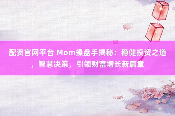 配资官网平台 Mom操盘手揭秘：稳健投资之道，智慧决策，引领财富增长新篇章