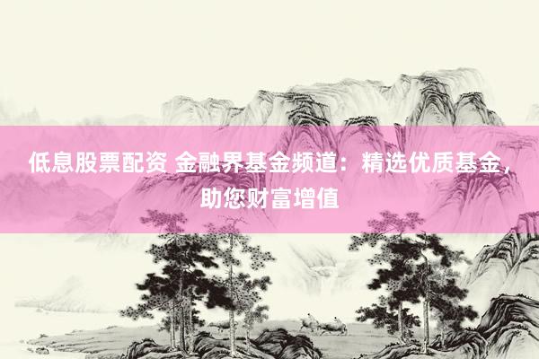 低息股票配资 金融界基金频道：精选优质基金，助您财富增值