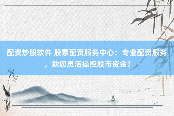 配资炒股软件 股票配资服务中心：专业配资服务，助您灵活操控股市资金！