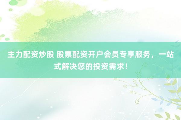 主力配资炒股 股票配资开户会员专享服务，一站式解决您的投资需求！