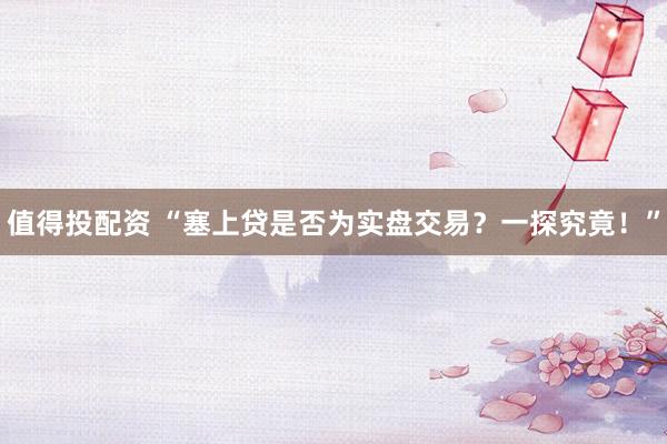 值得投配资 “塞上贷是否为实盘交易？一探究竟！”