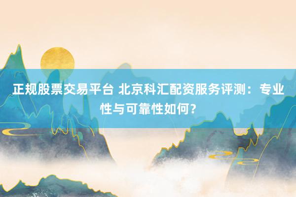 正规股票交易平台 北京科汇配资服务评测：专业性与可靠性如何？