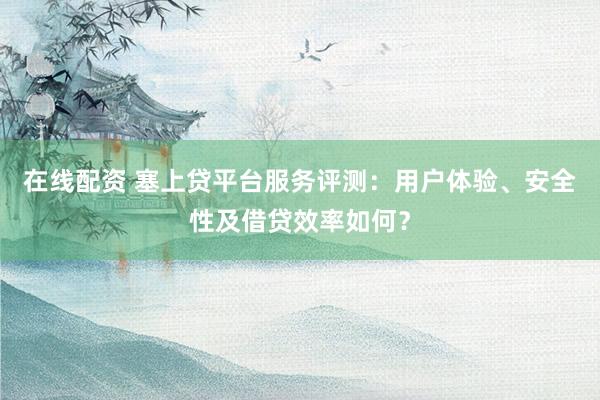 在线配资 塞上贷平台服务评测：用户体验、安全性及借贷效率如何？