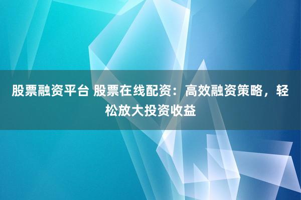 股票融资平台 股票在线配资：高效融资策略，轻松放大投资收益