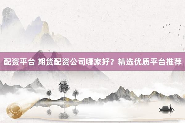 配资平台 期货配资公司哪家好？精选优质平台推荐