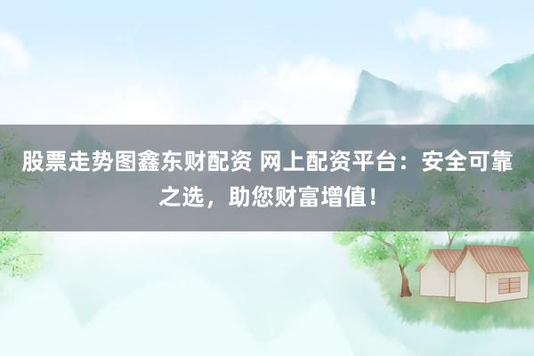 股票走势图鑫东财配资 网上配资平台：安全可靠之选，助您财富增值！