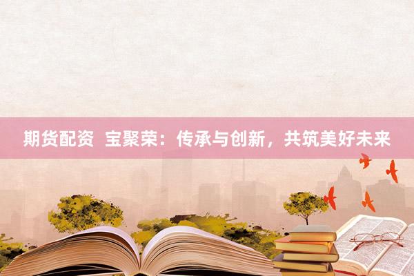 期货配资  宝聚荣：传承与创新，共筑美好未来