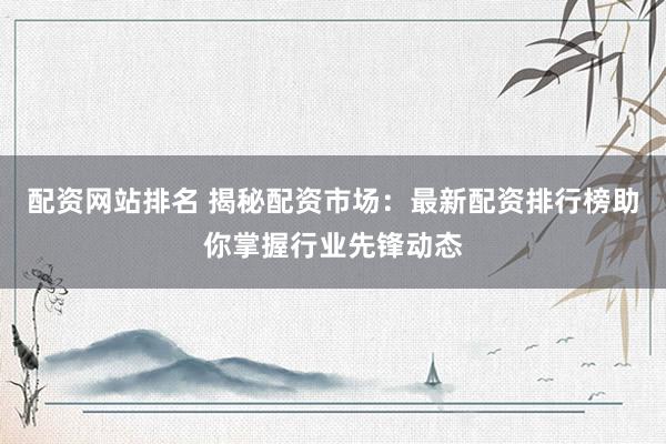 配资网站排名 揭秘配资市场：最新配资排行榜助你掌握行业先锋动态