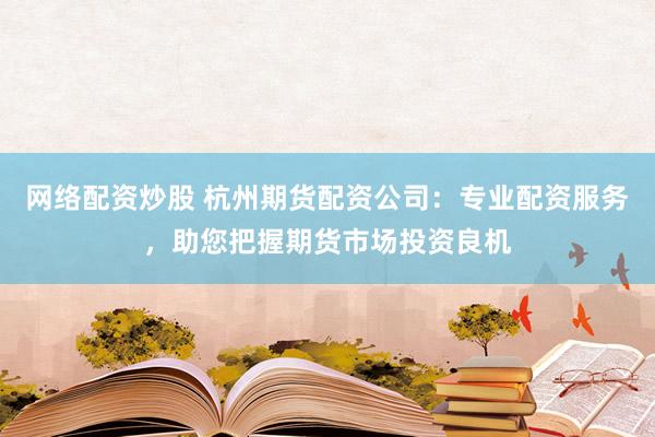 网络配资炒股 杭州期货配资公司：专业配资服务，助您把握期货市场投资良机
