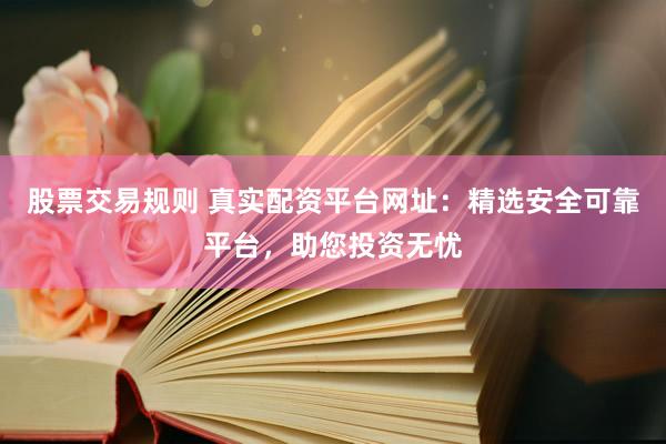 股票交易规则 真实配资平台网址：精选安全可靠平台，助您投资无忧