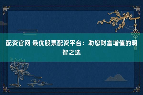 配资官网 最优股票配资平台：助您财富增值的明智之选