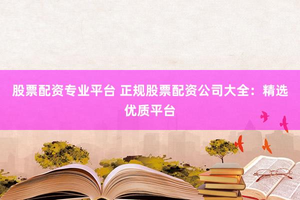 股票配资专业平台 正规股票配资公司大全：精选优质平台