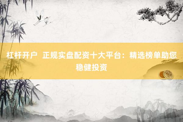 杠杆开户  正规实盘配资十大平台：精选榜单助您稳健投资