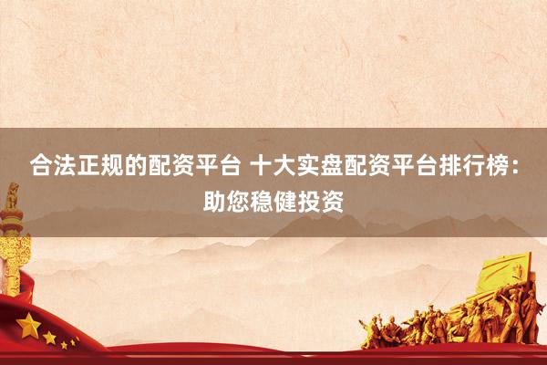 合法正规的配资平台 十大实盘配资平台排行榜：助您稳健投资