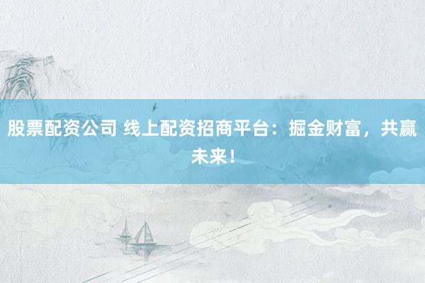 股票配资公司 线上配资招商平台：掘金财富，共赢未来！