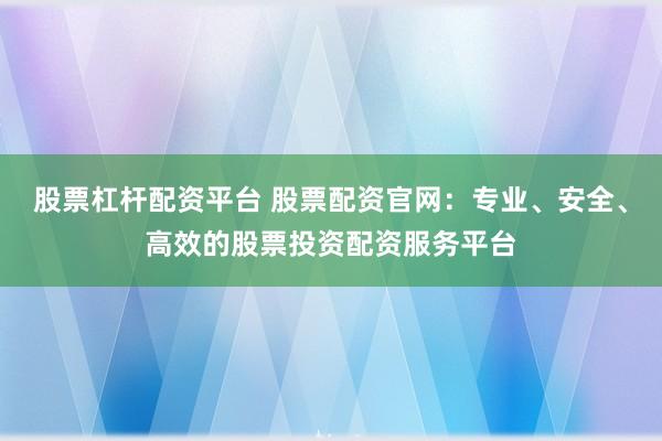 股票杠杆配资平台 股票配资官网：专业、安全、高效的股票投资配资服务平台