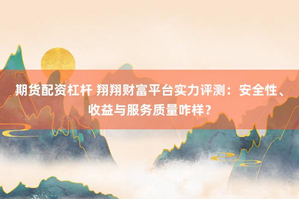 期货配资杠杆 翔翔财富平台实力评测：安全性、收益与服务质量咋样？