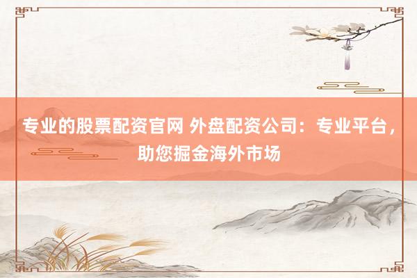 专业的股票配资官网 外盘配资公司：专业平台，助您掘金海外市场