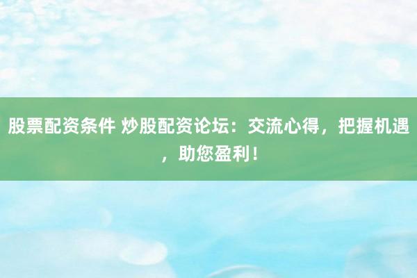 股票配资条件 炒股配资论坛：交流心得，把握机遇，助您盈利！