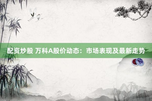 配资炒股 万科A股价动态：市场表现及最新走势