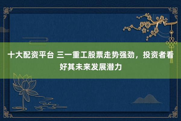 十大配资平台 三一重工股票走势强劲，投资者看好其未来发展潜力