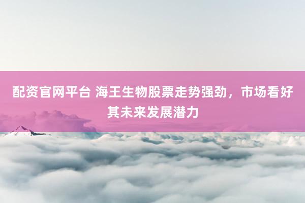 配资官网平台 海王生物股票走势强劲，市场看好其未来发展潜力