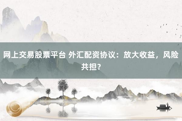 网上交易股票平台 外汇配资协议：放大收益，风险共担？