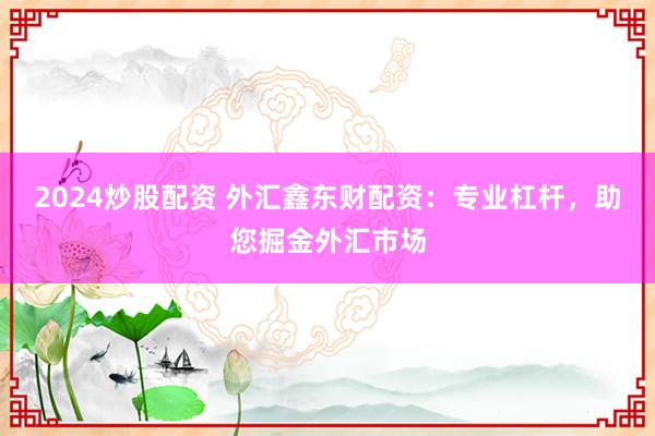 2024炒股配资 外汇鑫东财配资：专业杠杆，助您掘金外汇市场