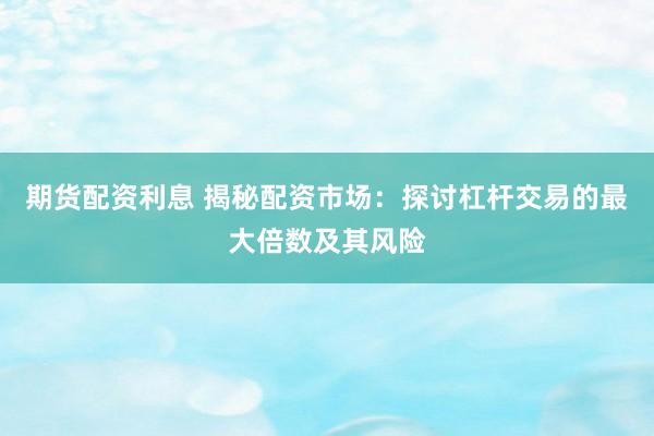期货配资利息 揭秘配资市场：探讨杠杆交易的最大倍数及其风险