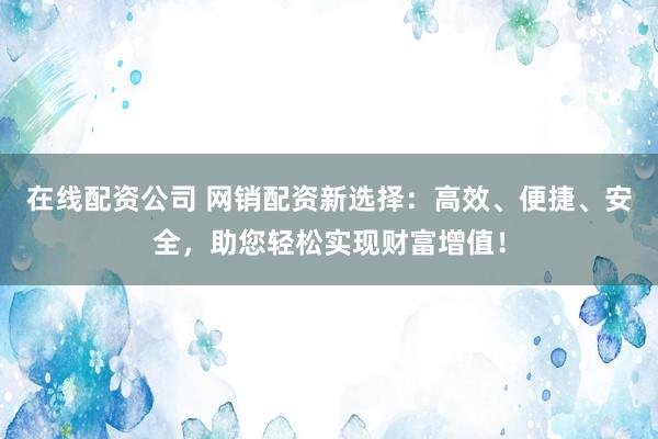 在线配资公司 网销配资新选择：高效、便捷、安全，助您轻松实现财富增值！